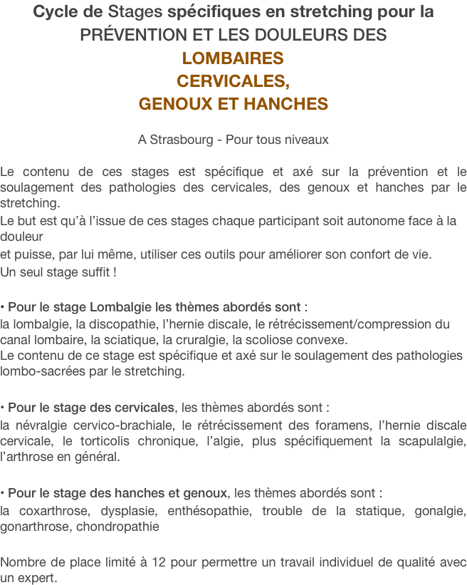 Cycle de Stages spécifiques en stretching pour la 
prévention et les douleurs des 
LOMBAIRES cervicales,
genoux et hanches

A Strasbourg - Pour tous niveaux

Le contenu de ces stages est spécifique et axé sur la prévention et le soulagement des pathologies des cervicales, des genoux et hanches par le stretching. 
Le but est qu’à l’issue de ces stages chaque participant soit autonome face à la douleur 
et puisse, par lui même, utiliser ces outils pour améliorer son confort de vie. 
Un seul stage suffit !

 Pour le stage Lombalgie les thèmes abordés sont : 
la lombalgie, la discopathie, l’hernie discale, le rétrécissement/compression du canal lombaire, la sciatique, la cruralgie, la scoliose convexe.   
Le contenu de ce stage est spécifique et axé sur le soulagement des pathologies lombo-sacrées par le stretching.

 Pour le stage des cervicales, les thèmes abordés sont :
la névralgie cervico-brachiale, le rétrécissement des foramens, l’hernie discale cervicale, le torticolis chronique, l’algie, plus spécifiquement la scapulalgie, l’arthrose en général.

 Pour le stage des hanches et genoux, les thèmes abordés sont : 
la coxarthrose, dysplasie, enthésopathie, trouble de la statique, gonalgie, gonarthrose, chondropathie

Nombre de place limité à 12 pour permettre un travail individuel de qualité avec un expert.