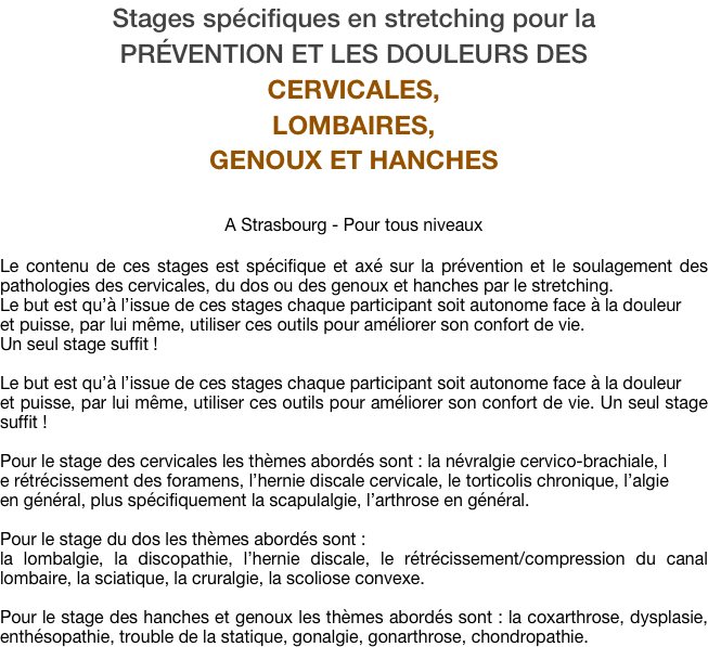 Stages spécifiques en stretching pour la 
prévention et les douleurs des 
cervicales, 
LOMBAIRES, 
genoux et hanches

A Strasbourg - Pour tous niveaux

Le contenu de ces stages est spécifique et axé sur la prévention et le soulagement des pathologies des cervicales, du dos ou des genoux et hanches par le stretching. 
Le but est qu’à l’issue de ces stages chaque participant soit autonome face à la douleur 
et puisse, par lui même, utiliser ces outils pour améliorer son confort de vie. 
Un seul stage suffit !

Le but est qu’à l’issue de ces stages chaque participant soit autonome face à la douleur 
et puisse, par lui même, utiliser ces outils pour améliorer son confort de vie. Un seul stage suffit !

Pour le stage des cervicales les thèmes abordés sont : la névralgie cervico-brachiale, l
e rétrécissement des foramens, l’hernie discale cervicale, le torticolis chronique, l’algie 
en général, plus spécifiquement la scapulalgie, l’arthrose en général.

Pour le stage du dos les thèmes abordés sont : 
la lombalgie, la discopathie, l’hernie discale, le rétrécissement/compression du canal lombaire, la sciatique, la cruralgie, la scoliose convexe.

Pour le stage des hanches et genoux les thèmes abordés sont : la coxarthrose, dysplasie, enthésopathie, trouble de la statique, gonalgie, gonarthrose, chondropathie.